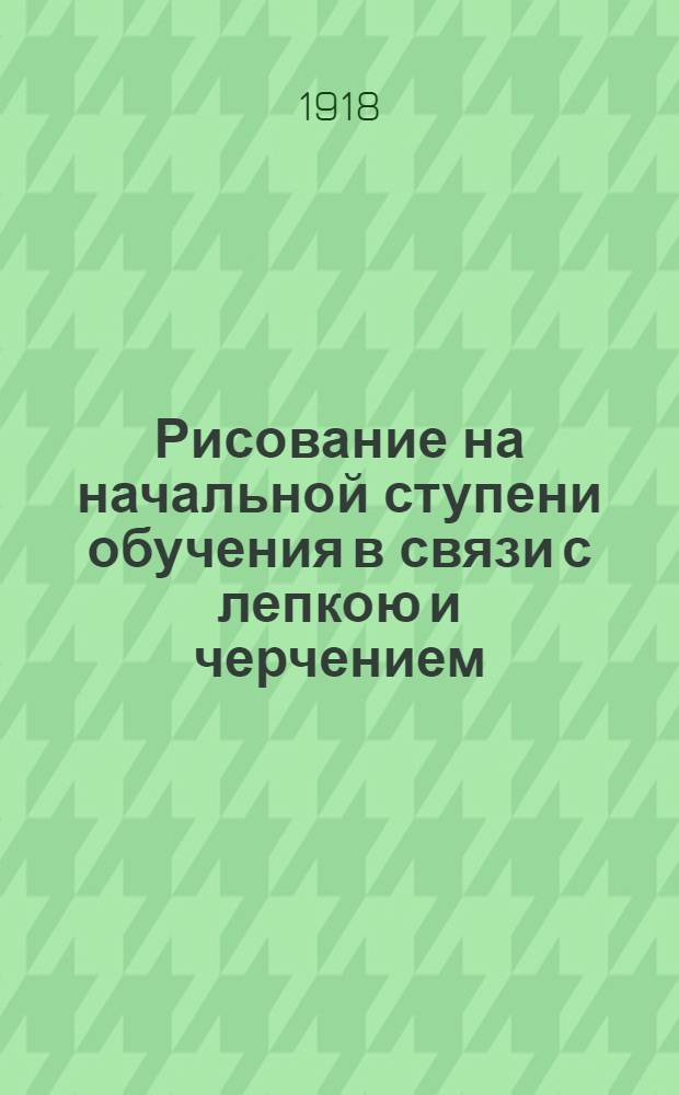 Рисование на начальной ступени обучения в связи с лепкою и черчением : Пособие для воспитателей и преп. : Ил. снимками с ученич. работ и объясн. рис. в тексте