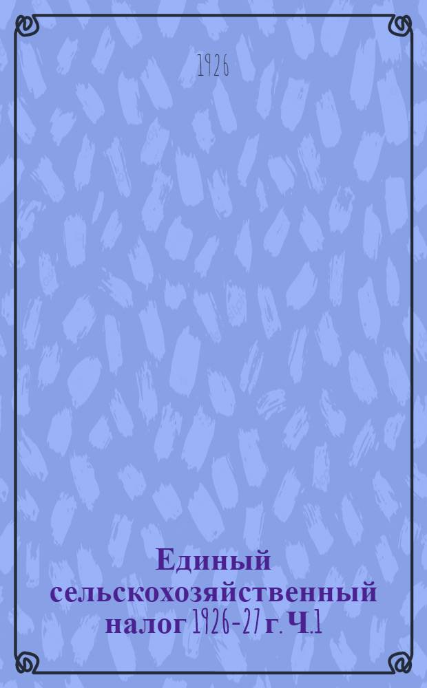 Единый сельскохозяйственный налог 1926-27 г. Ч.1 : Положение, инструкции, формы, таблицы по единому сельхозналогу 1926-27 г.