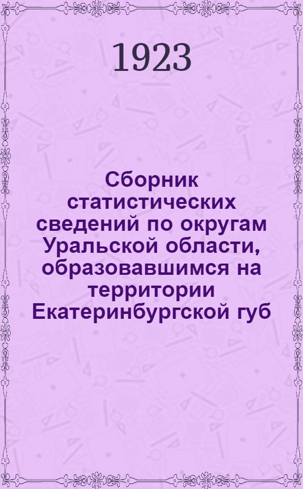 Сборник статистических сведений по округам Уральской области, образовавшимся на территории Екатеринбургской губ. : Пособие для волостного районирования : Округа: Екатеринбург., Нижне-Тагил., Шадрин., Ирбит.-Турин
