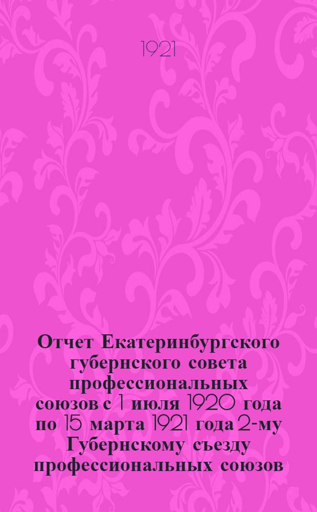Отчет Екатеринбургского губернского совета профессиональных союзов с 1 июля 1920 года по 15 марта 1921 года 2-му Губернскому съезду профессиональных союзов