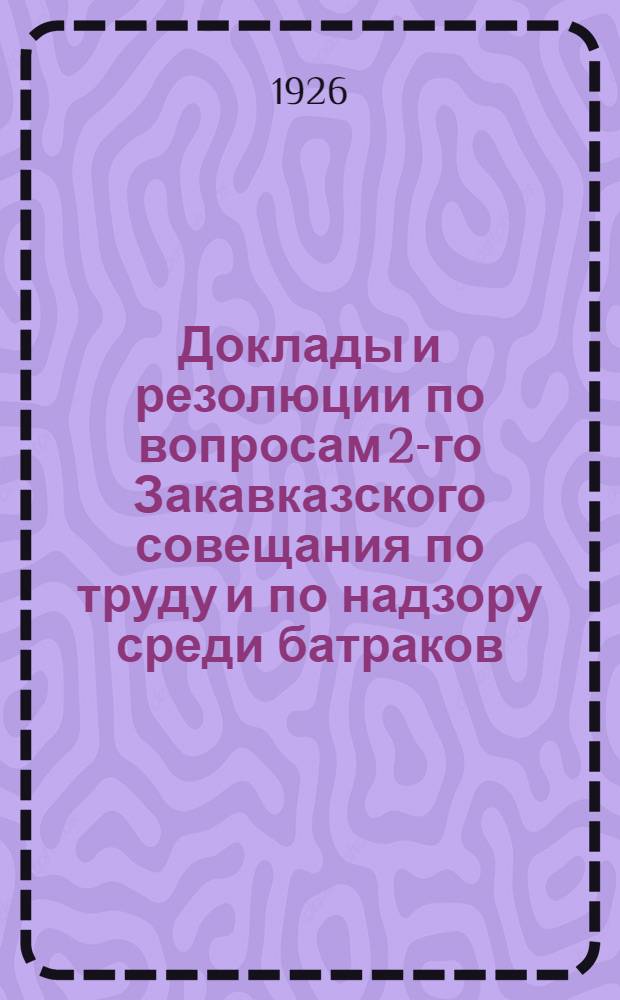 Доклады и резолюции по вопросам 2-го Закавказского совещания по труду и по надзору среди батраков