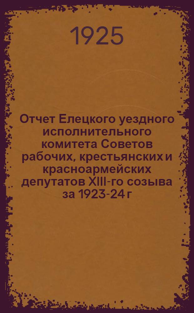 Отчет Елецкого уездного исполнительного комитета Советов рабочих, крестьянских и красноармейских депутатов XIII-го созыва за 1923-24 г.