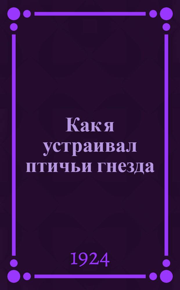 Как я устраивал птичьи гнезда : Для юных читателей : С 8 рис