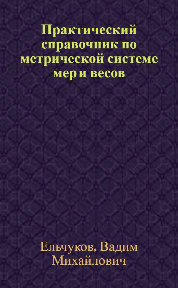 Практический справочник по метрической системе мер и весов : Подроб. табл. для пер. рус. мер веса и длины в метрич. : (Сост. и проверено по офиц. изд. Гл. палаты мер и весов)