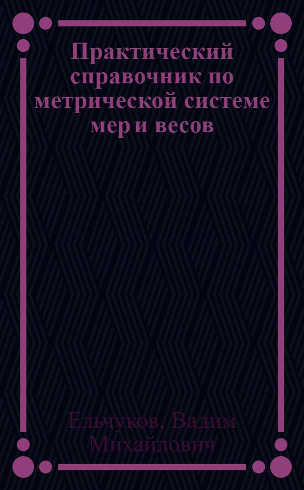 Практический справочник по метрической системе мер и весов : Подроб. табл. для пер. рус. мер в метрич. : (Сост. и проверено по офиц. изд. Гл. палаты мер и весов)
