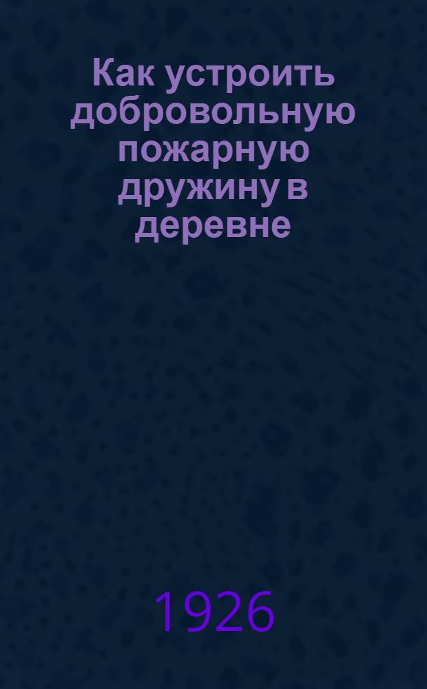 Как устроить добровольную пожарную дружину в деревне : С прил. "Инструкции о введении в действие нормального устава добровольных пожар. организаций и устава добровольных пожар. дружин : С 62 рис. в тексте