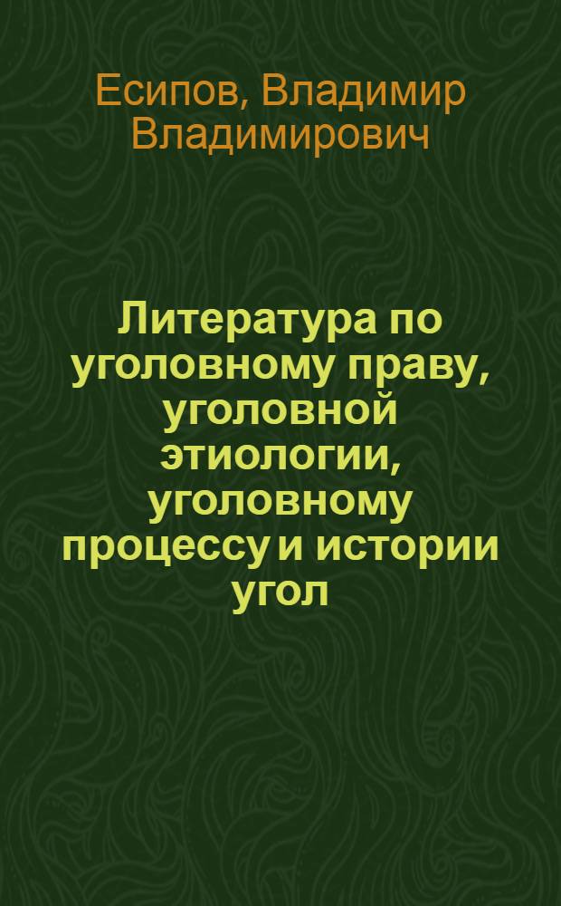 Литература по уголовному праву, уголовной этиологии, уголовному процессу и истории угол. права Запада и Р.С.Ф.С.Р. : По программам проф. Есипова