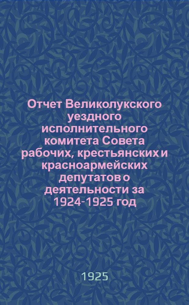 Отчет Великолукского уездного исполнительного комитета Совета рабочих, крестьянских и красноармейских депутатов о деятельности за 1924-1925 год
