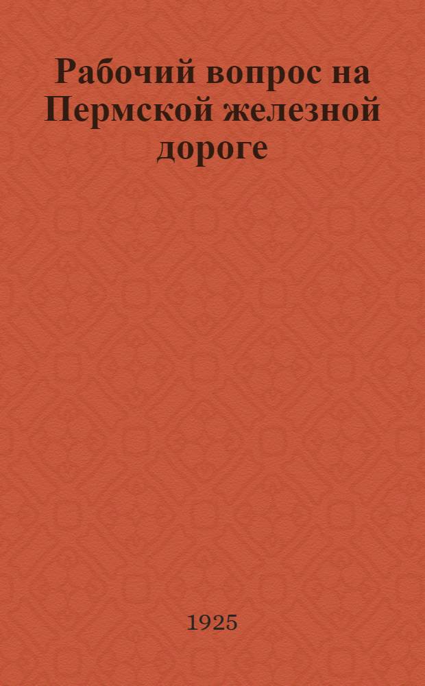 Рабочий вопрос на Пермской железной дороге : Опыт широкой постановки исслед. вопр. труда и пр-ва на трансп. : (По материалам РКИ Перм. ж. д.)