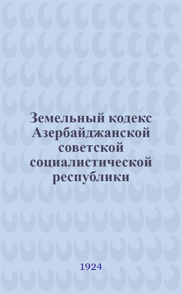 Земельный кодекс Азербайджанской советской социалистической республики : Принят и утв. 3 Сессией Пленума Аз'Цика 15 июня 1923 г. : Введен в действие с 1 окт. 1923 г. по постановлению Аз'Цика с 23 сент. 1923 г
