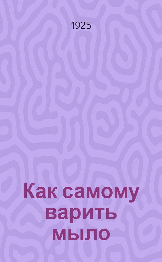 Как самому варить мыло : (Домашняя и кустар. варка мыла)