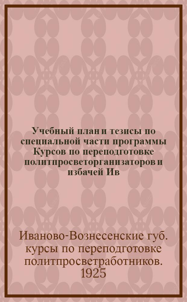 Учебный план и тезисы по специальной части программы Курсов по переподготовке политпросветорганизаторов и избачей Ив.-Вознесенской губ. : (Июль-авг. 1925 г.)