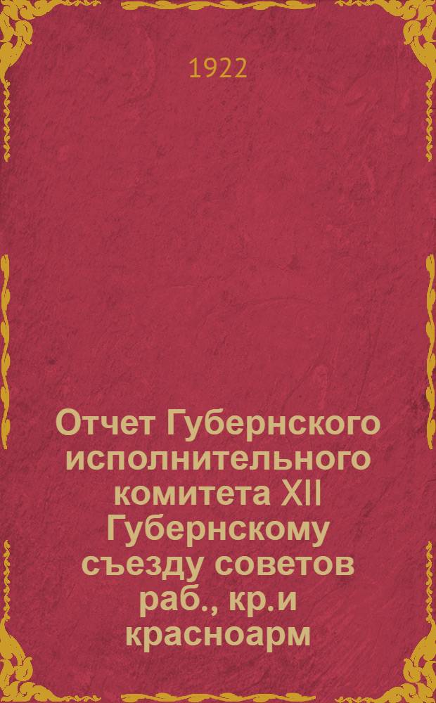 Отчет Губернского исполнительного комитета XII Губернскому съезду советов раб., кр. и красноарм. депутатов 15 декабря 1921 г. - 10 декабря 1922 г. и Губернского экономического совещания Совету труда и обороны