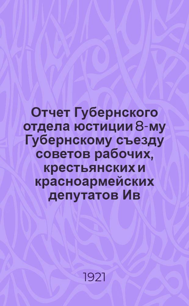 Отчет Губернского отдела юстиции 8-му Губернскому съезду советов рабочих, крестьянских и красноармейских депутатов Ив.-Вознесенской губернии
