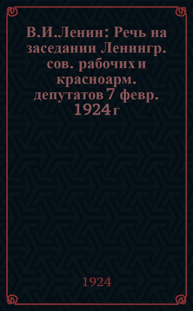 В.И.Ленин : Речь на заседании Ленингр. сов. рабочих и красноарм. депутатов 7 февр. 1924 г