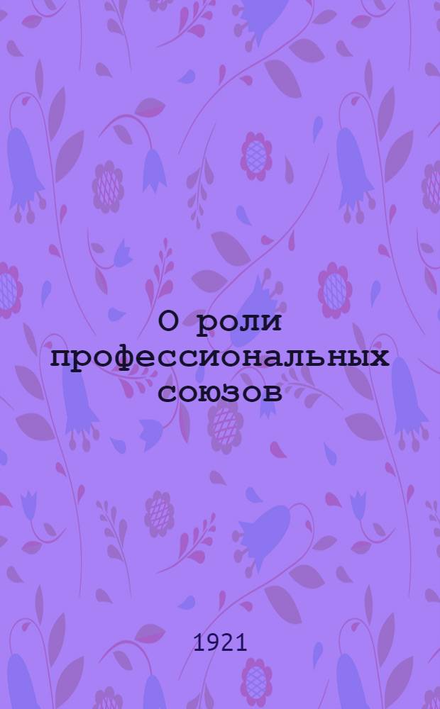 О роли профессиональных союзов : Докл. и заключ. слово на дискуссион. собр. в Москве 30 дек. 1920 г. в составе фракции VIII Съезда Сов. и ВЦСПС