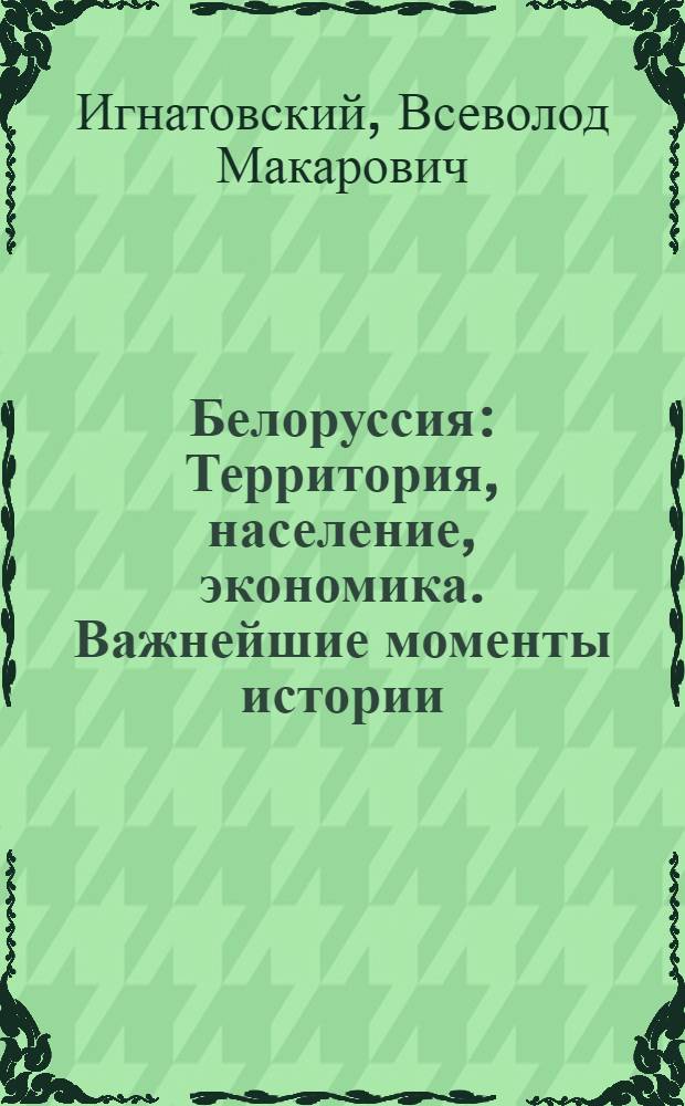Белоруссия : Территория, население, экономика. Важнейшие моменты истории : Экон. очерк сов. Белоруссии и ее округов