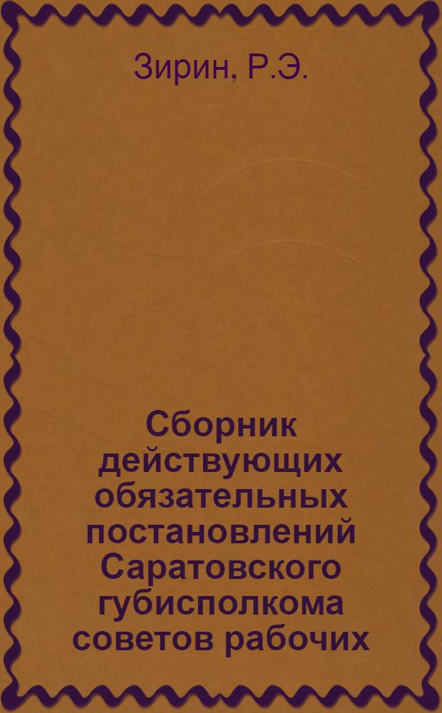 Сборник действующих обязательных постановлений Саратовского губисполкома советов рабочих, крестьянских и красноармейских депутатов : С прил. ведомств. распоряжений и законоположений центр. власти. 1925 г