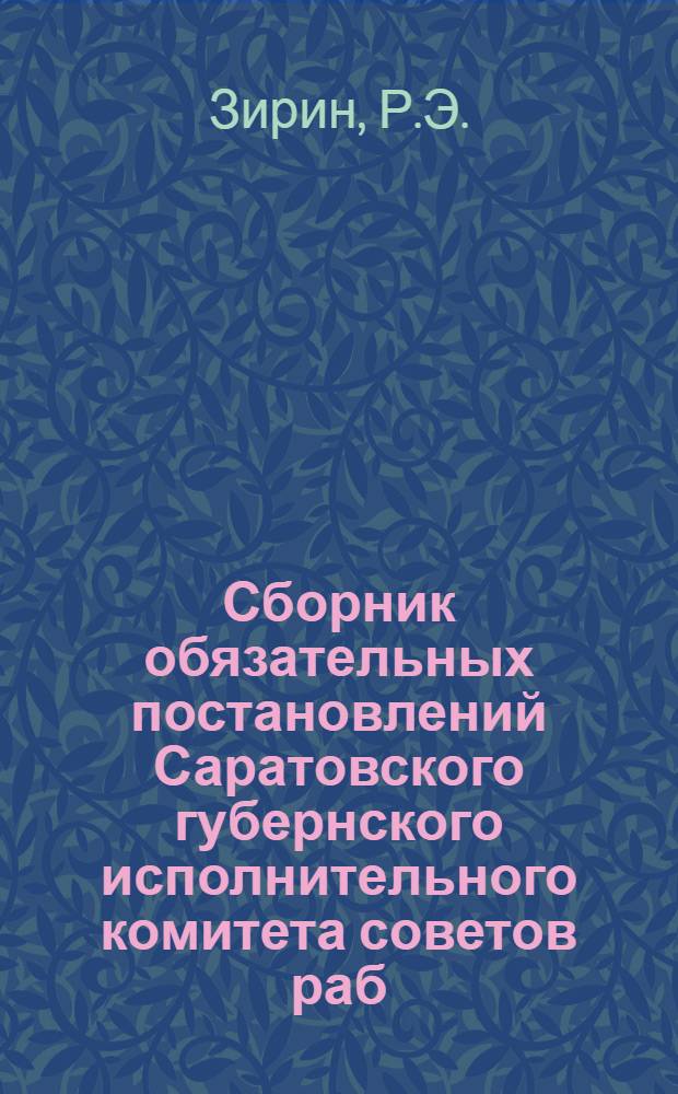 Сборник обязательных постановлений Саратовского губернского исполнительного комитета советов раб. крестьян. и красноарм. депутатов : С прил. относящихся к ним ведомств. распоряжений