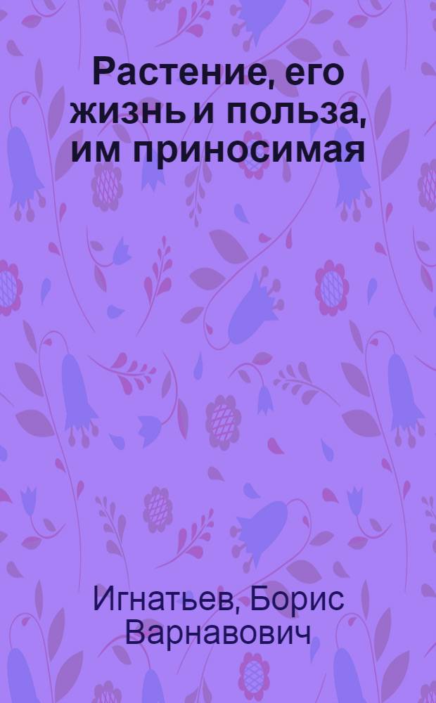 Растение, его жизнь и польза, им приносимая : Учеб. кн. для единой общеобразоват. шк. и для самообразования