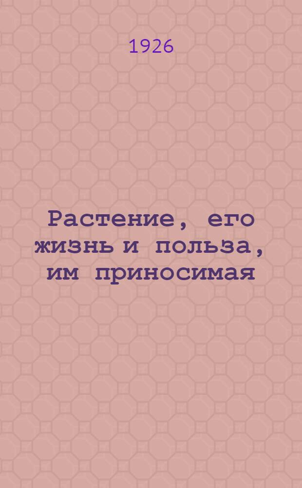 Растение, его жизнь и польза, им приносимая : Учеб. кн. для единой общеобразоват. шк. и для самообразования