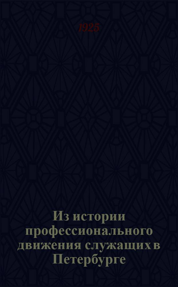 Из истории профессионального движения служащих в Петербурге : Первый этап (1904-1909 гг.) : Выпускается к 20-летнему юбилею проф. движения служащих в Ленинграде (1905-1925 гг.)