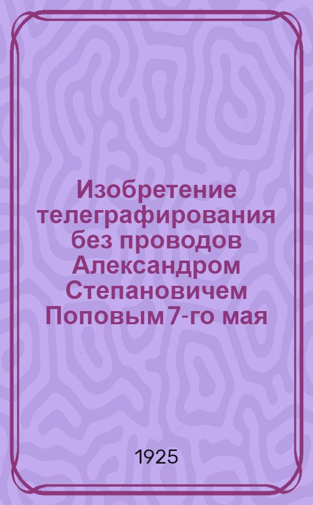 Изобретение телеграфирования без проводов Александром Степановичем Поповым 7-го мая (25-го апреля) 1895 г.