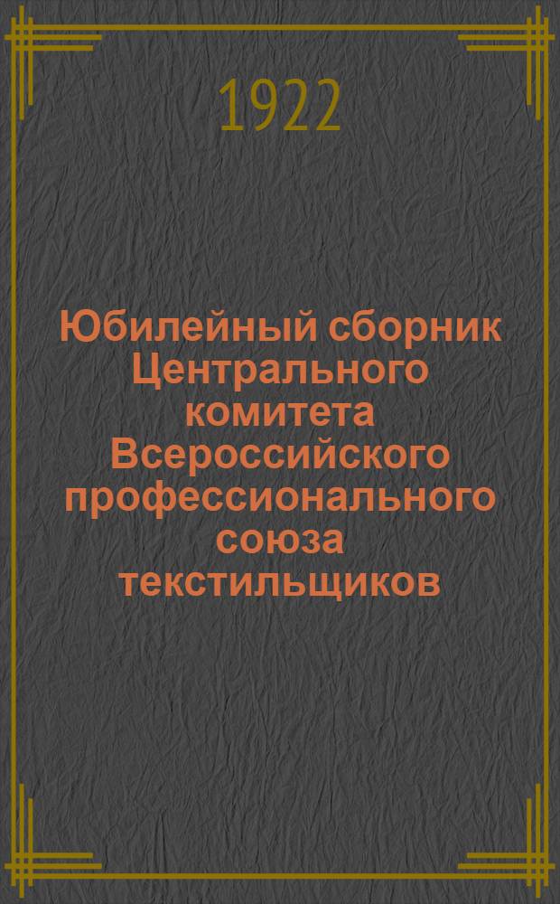 Юбилейный сборник Центрального комитета Всероссийского профессионального союза текстильщиков : 1917-1922 : Рис. классного худ. Георгия Алексеева