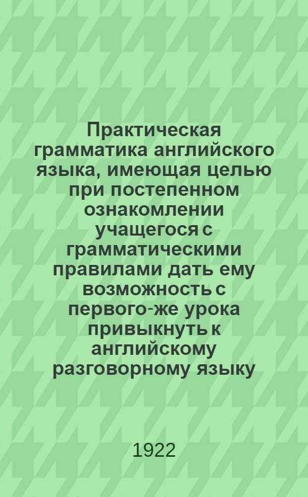 Практическая грамматика английского языка, имеющая целью при постепенном ознакомлении учащегося с грамматическими правилами дать ему возможность с первого-же урока привыкнуть к английскому разговорному языку