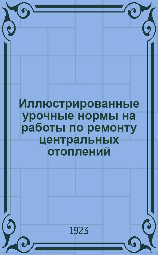Иллюстрированные урочные нормы на работы по ремонту центральных отоплений : Пособие для составления смет и проверки счетов инженерам, архитекторам, техникам и домоуправлениям