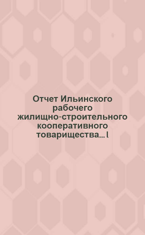 Отчет Ильинского рабочего жилищно-строительного кооперативного товарищества... I : ...за 1924-25 операц. (I-й) год