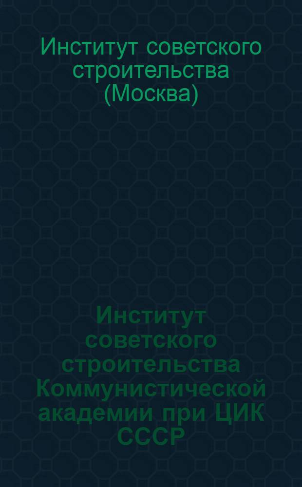 Институт советского строительства Коммунистической академии при ЦИК СССР : Материалы по организации и работе И.С.С