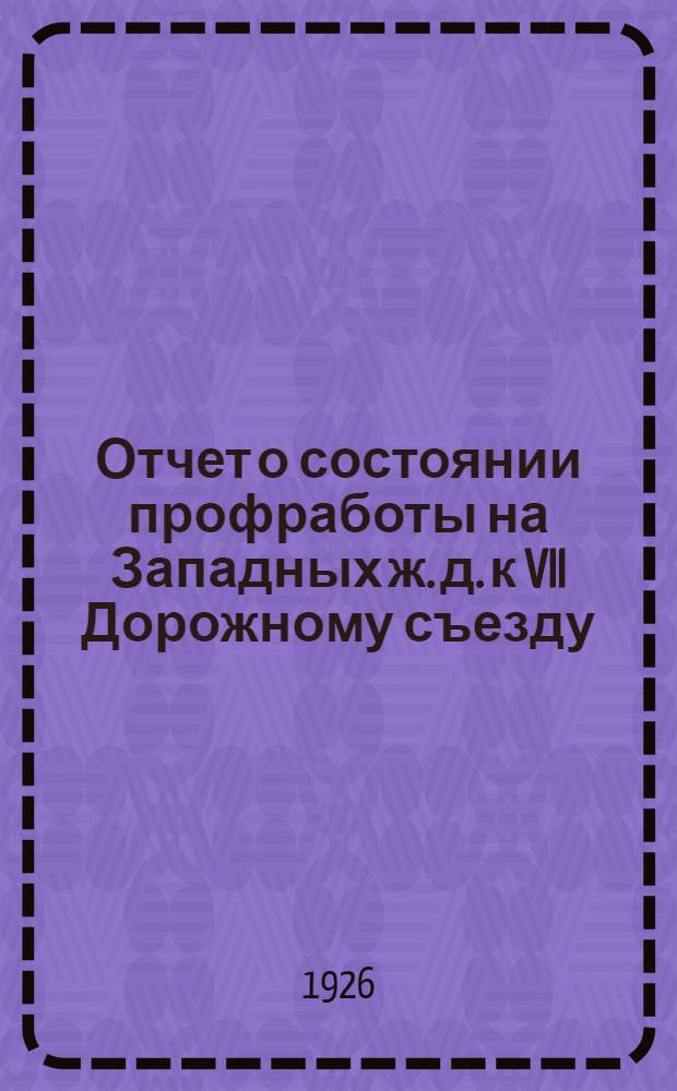 Отчет о состоянии профработы на Западных ж. д. к VII Дорожному съезду : За время с 28 февр. 1925 г. по 15 нояб. 1926 г