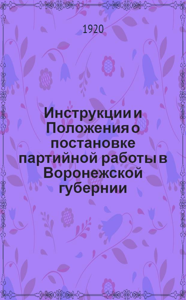 Инструкции и Положения о постановке партийной работы в Воронежской губернии : Сост. на основании целого ряда инструкций, положений и резолюций, принятых Губ. ком. Партии и Губ. парт. конференций, и устава Партии