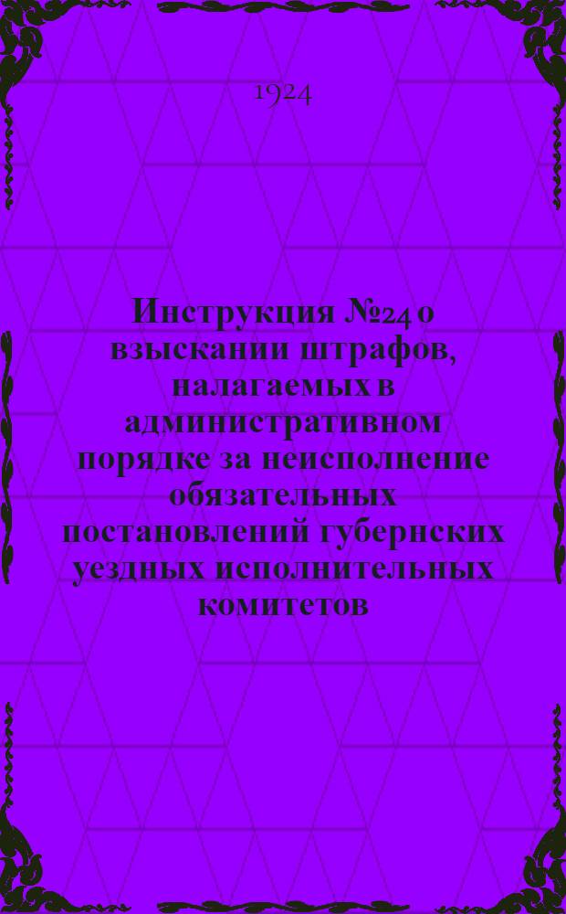 Инструкция № 24 о взыскании штрафов, налагаемых в административном порядке за неисполнение обязательных постановлений губернских уездных исполнительных комитетов, издаваемых на основании декрета ВЦИК от 27/VII-33 г. : (С.У. 1922 г. ст.603)