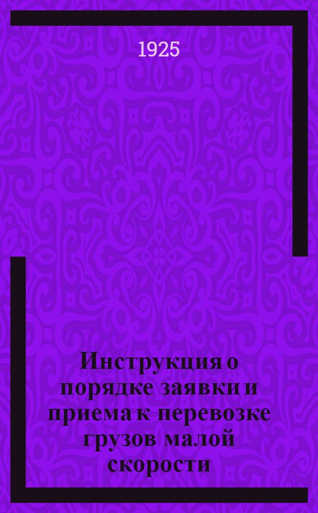 Инструкция о порядке заявки и приема к перевозке грузов малой скорости : (Приказ по дороге №479 от 18/IX 1925 г.)