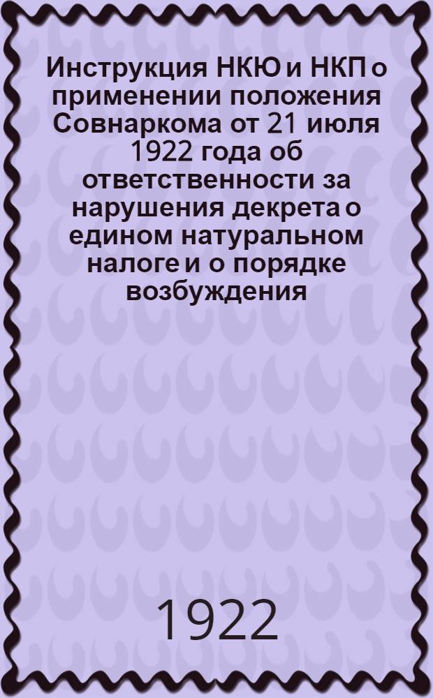Инструкция НКЮ и НКП о применении положения Совнаркома от 21 июля 1922 года об ответственности за нарушения декрета о едином натуральном налоге и о порядке возбуждения, направления и рассмотрения дел об этих нарушениях с соответствующими статьями действующих законов и приложением форм