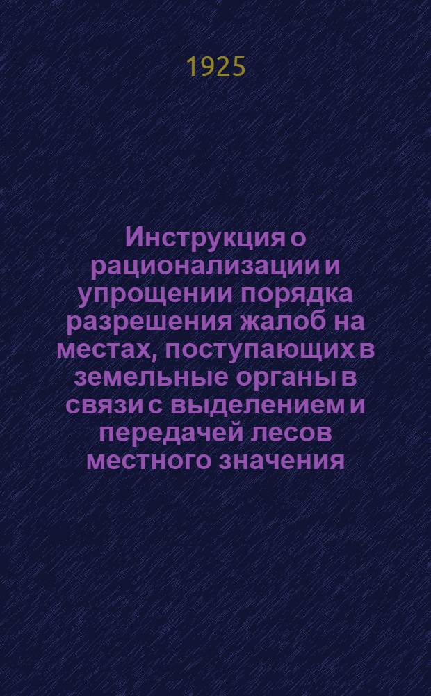 Инструкция о рационализации и упрощении порядка разрешения жалоб на местах, поступающих в земельные органы в связи с выделением и передачей лесов местного значения : Сост. во исполнение постановления СНК от 7/VIII 1925 г