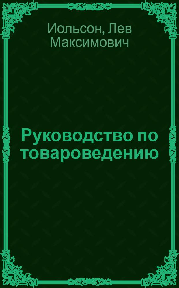 Руководство по товароведению : Для студентов Г.Д.У. и слушателей Владивосток. пром.-экон. техникума : Применительно к главнейшим товарам, обращающимся во внутр. и внеш. торговле Дальневост. края