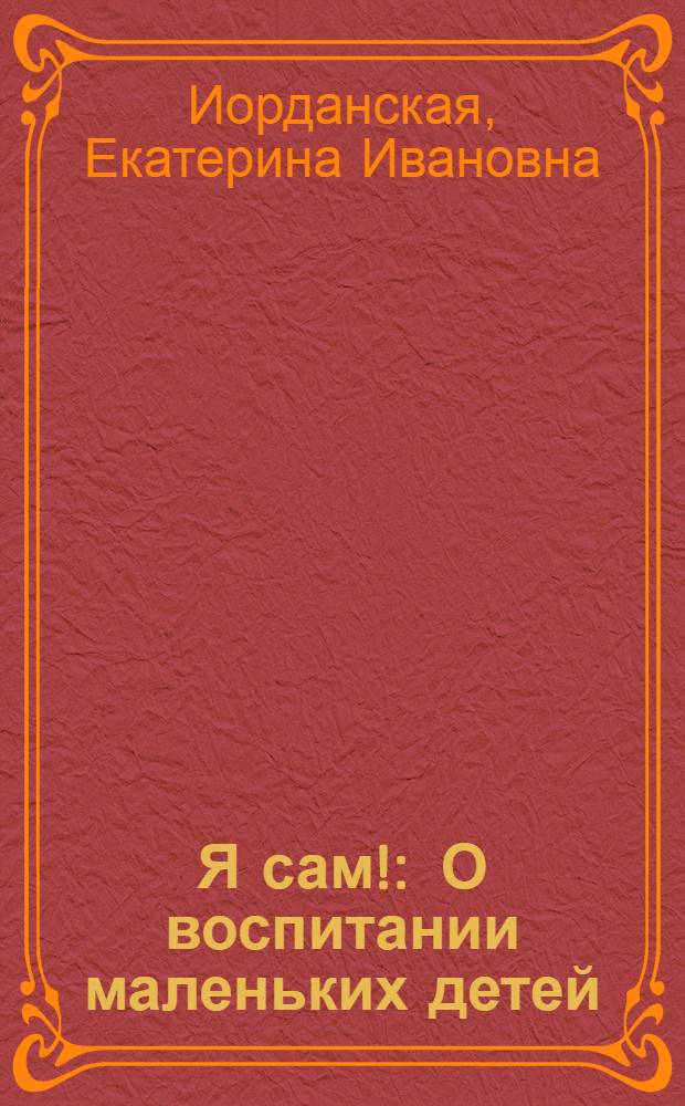Я сам! : О воспитании маленьких детей