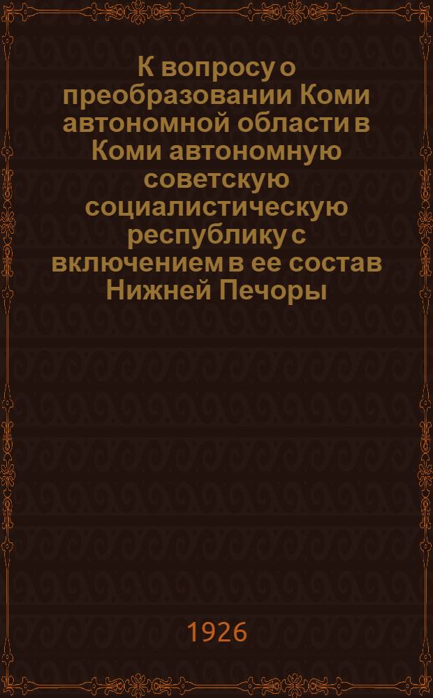 К вопросу о преобразовании Коми автономной области в Коми автономную советскую социалистическую республику с включением в ее состав Нижней Печоры : Докл. Коми обл. испол. ком
