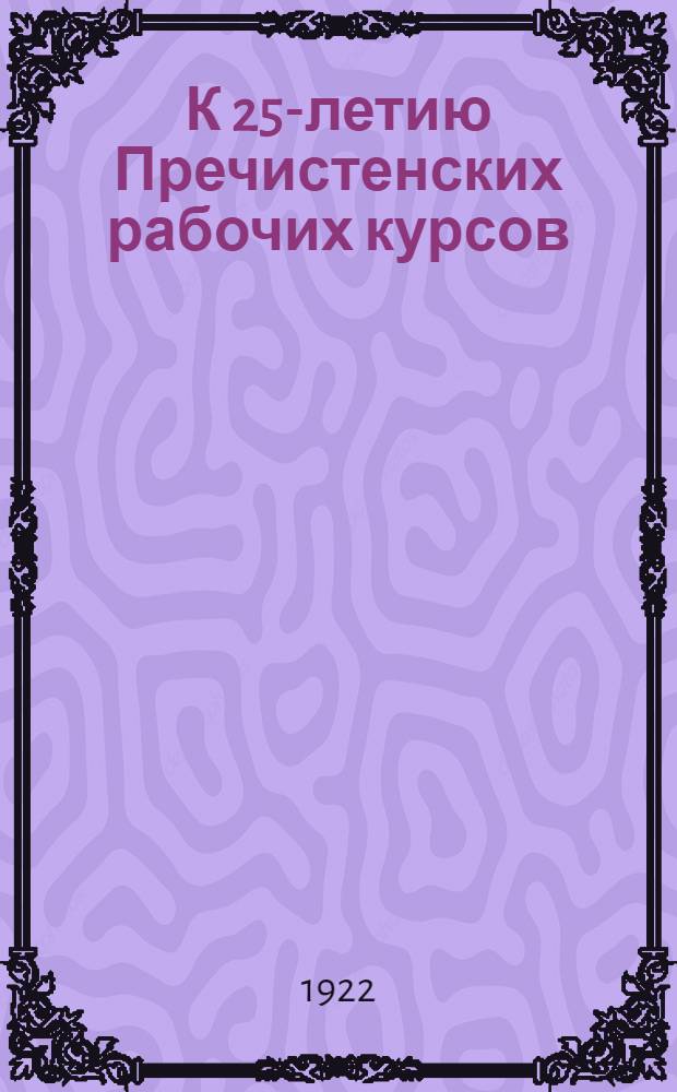К 25-летию Пречистенских рабочих курсов : (Пречистен. рабфак и Практич. ин-т), 1897-1922 : Сб. ст. и худож. материалов