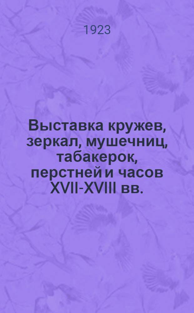Выставка кружев, зеркал, мушечниц, табакерок, перстней и часов XVII-XVIII вв. : Каталог