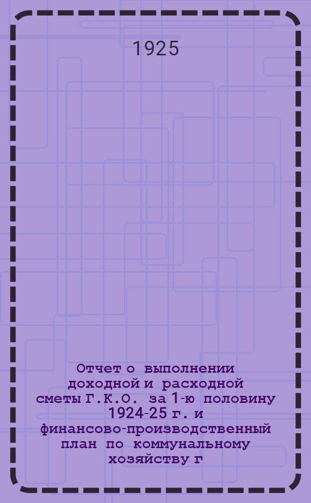 Отчет о выполнении доходной и расходной сметы Г.К.О. за 1-ю половину 1924-25 г. и финансово-производственный план по коммунальному хозяйству г. Воронежа на 2-е полугодие
