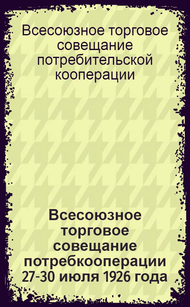 Всесоюзное торговое совещание потребкооперации 27-30 июля 1926 года : Основные материалы, докл. и резолюции
