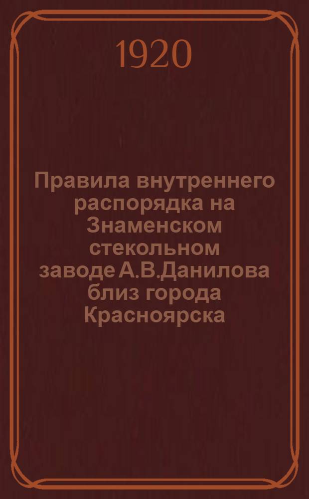 Правила внутреннего распорядка на Знаменском стекольном заводе А.В.Данилова близ города Красноярска, Енисейской губернии : Утв. 9 нояб. 1918 г.