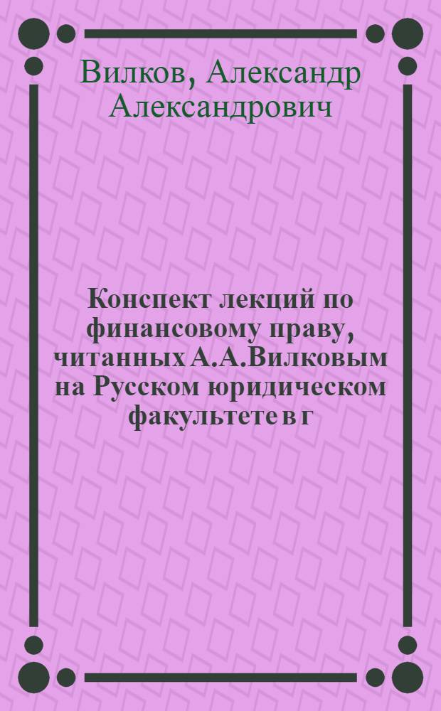 Конспект лекций по финансовому праву, читанных А.А.Вилковым на Русском юридическом факультете в г. Праге в 1921-1922 акад. г.