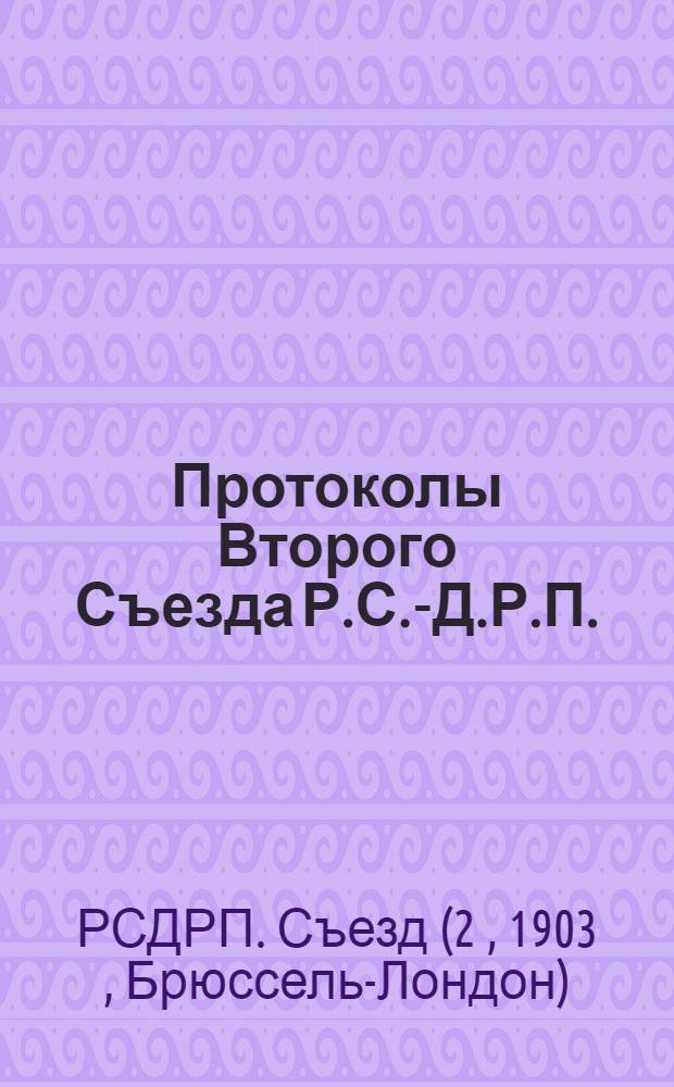 Протоколы Второго Съезда Р.С.-Д.Р.П. : Точная перепеч. с женев. изд. 1903 г. со вступ. ст., с примеч. и с заключ. ст. П.Н.Лепешинского