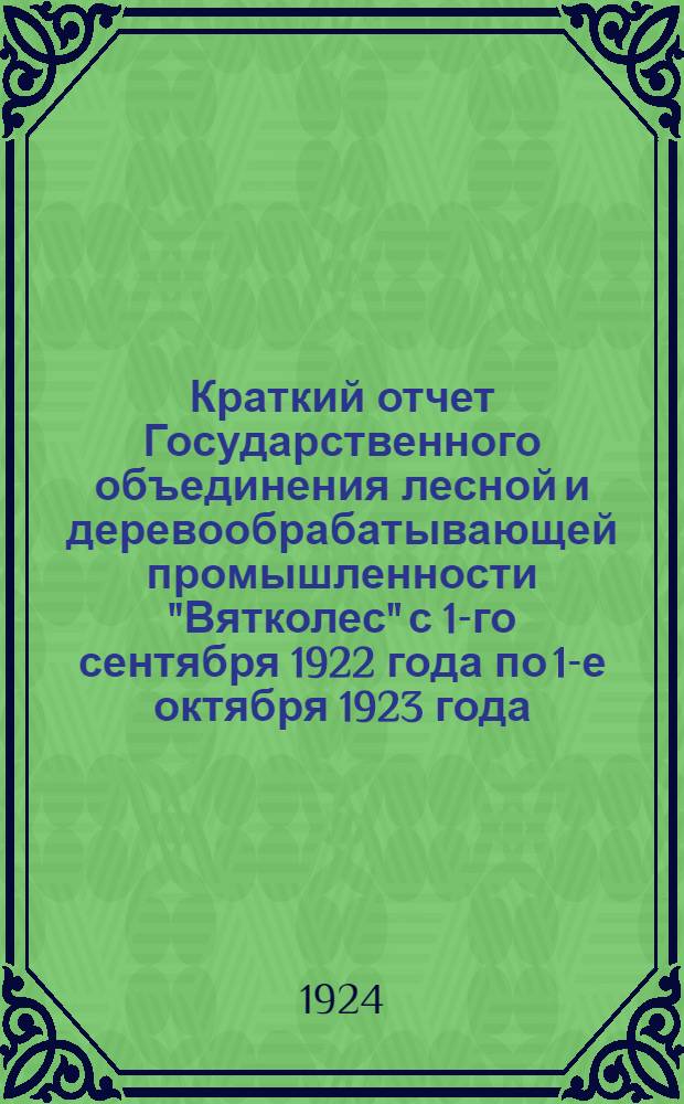 Краткий отчет Государственного объединения лесной и деревообрабатывающей промышленности "Вятколес" с 1-го сентября 1922 года по 1-е октября 1923 года : С прил. карты территории Треста