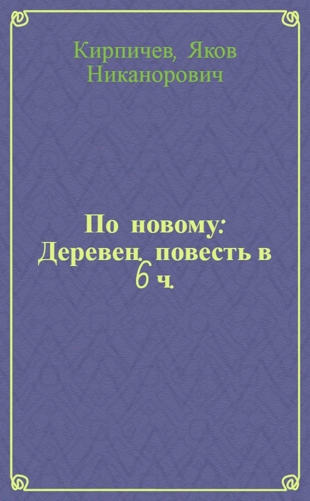 По новому : Деревен. повесть в 6 ч.